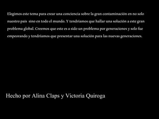 Elegimos este tema para crear una conciencia sobre la gran contaminación en no solo 
nuestro país sino en todo el mundo. Y tendríamos que hallar una solución a este gran 
problema global. Creemos que este es a sido un problema por generaciones y solo fue 
empeorando y tendríamos que presentar una solución para las nuevas generaciones. 
Hecho por Alina Claps y Victoria Quiroga 
