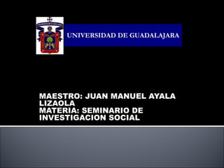 MAESTRO: JUAN MANUEL AYALA LIZAOLA MATERIA: SEMINARIO DE INVESTIGACION SOCIAL ESCUELA PREPARATORIA  REGIONAL DE SAN MARTIN DE HIDALGO MODULO VILLA CORONA UNIVERSIDAD DE GUADALAJARA 