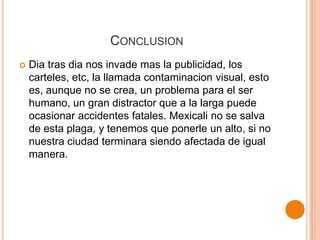 CONCLUSION
   Dia tras dia nos invade mas la publicidad, los
    carteles, etc, la llamada contaminacion visual, esto
    es, aunque no se crea, un problema para el ser
    humano, un gran distractor que a la larga puede
    ocasionar accidentes fatales. Mexicali no se salva
    de esta plaga, y tenemos que ponerle un alto, si no
    nuestra ciudad terminara siendo afectada de igual
    manera.
 