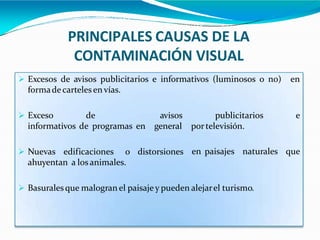 PRINCIPALES CAUSAS DE LA
CONTAMINACIÓN VISUAL
 Excesos de avisos publicitarios e informativos (luminosos o no) en
formadecartelesenvías.
 Exceso de
informativos de programas en
avisos
general
distorsiones
publicitarios e
portelevisión.
en paisajes naturales que
 Nuevas edificaciones o
ahuyentan a los animales.
 Basuralesque malogran el paisaje y pueden alejarel turismo.
 