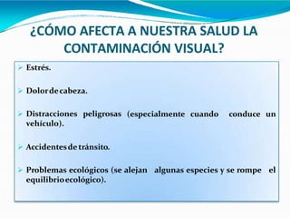 ¿CÓMO AFECTA A NUESTRA SALUD LA
CONTAMINACIÓN VISUAL?
 Estrés.
(especialmente cuando conduce un
 Dolordecabeza.
 Distracciones peligrosas
vehículo).
 Accidentesde tránsito.
 Problemas ecológicos (se alejan algunas especies y se rompe el
equilibrioecológico).
 