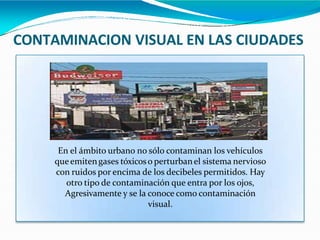 CONTAMINACION VISUAL EN LAS CIUDADES
En el ámbito urbano no sólo contaminan los vehículos
queemitengases tóxicoso perturbanel sistema nervioso
con ruidos por encima de los decibeles permitidos. Hay
otro tipo de contaminación que entra por los ojos,
Agresivamente y se la conoce como contaminación
visual.
 