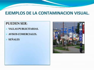 EJEMPLOS DE LA CONTAMINACION VISUAL.
PUEDEN SER:
 VALLAS PUBLICITARIAS.
 AVISOS COMERCIALES.
 SEÑALES
 