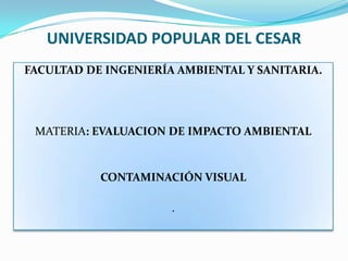 UNIVERSIDAD POPULAR DEL CESAR
FACULTAD DE INGENIERÍA AMBIENTAL Y SANITARIA.




 MATERIA: EVALUACION DE IMPACTO AMBIENTAL


           CONTAMINACIÓN VISUAL

                      .
 