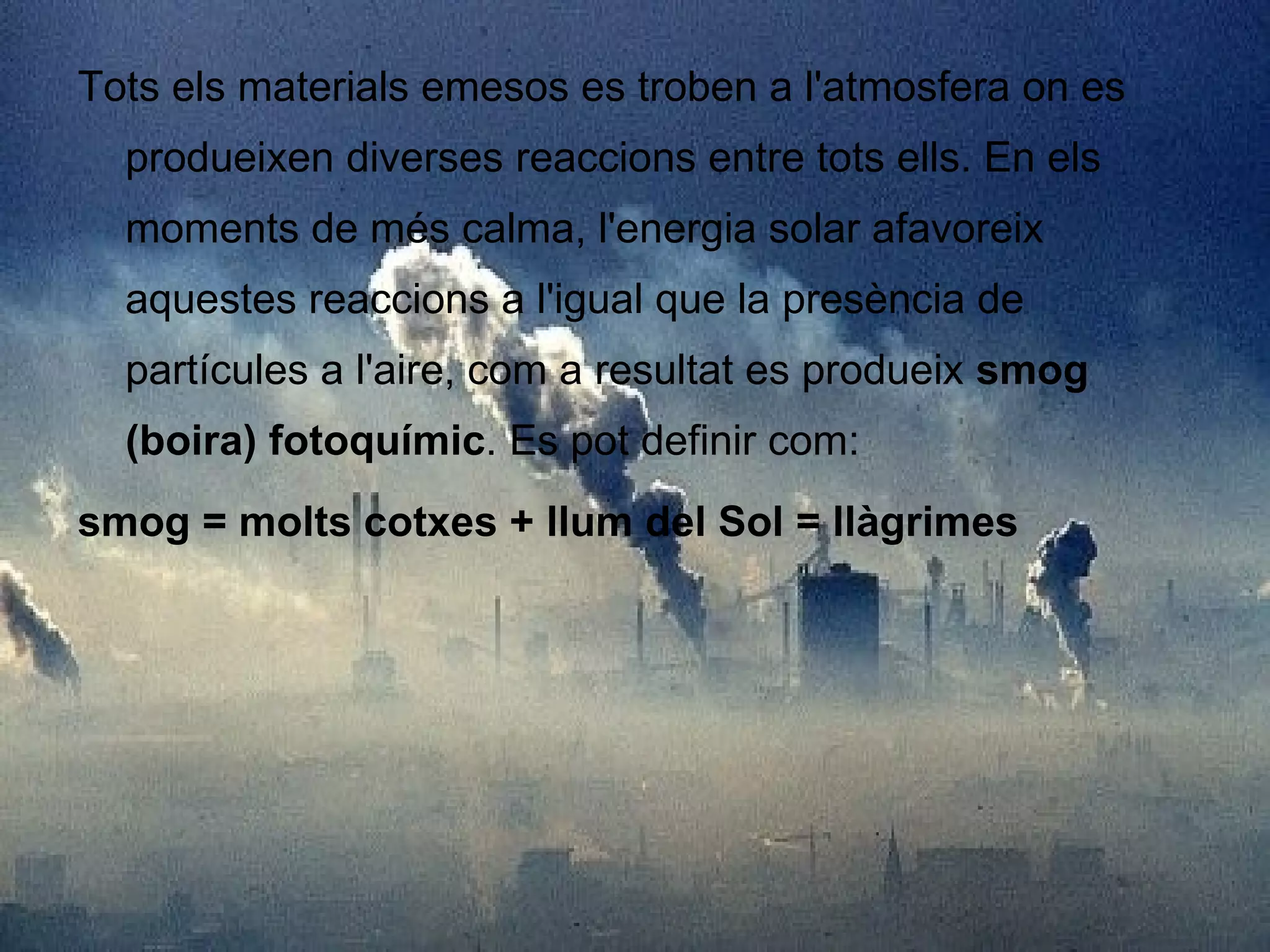 Tots els materials emesos es troben a l'atmosfera on es produeixen diverses reaccions entre tots ells. En els moments de més calma, l'energia solar afavoreix aquestes reaccions a l'igual que la presència de partícules a l'aire, com a resultat es produeix  smog (boira) fotoquímic . Es pot definir com: smog = molts cotxes + llum del Sol = llàgrimes 
