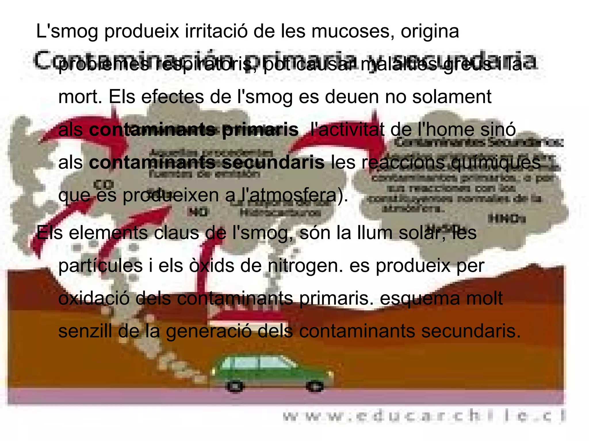 L'smog produeix irritació de les mucoses, origina problemes respiratoris, pot causar malalties greus i la mort. Els efectes de l'smog es deuen no solament als  contaminants primaris   l'activitat de l'home sinó als  contaminants secundaris  les reaccions químiques que es produeixen a l'atmosfera). Els elements claus de l'smog, són la llum solar, les partícules i els òxids de nitrogen. es produeix per oxidació dels contaminants primaris. esquema molt senzill de la generació dels contaminants secundaris. 