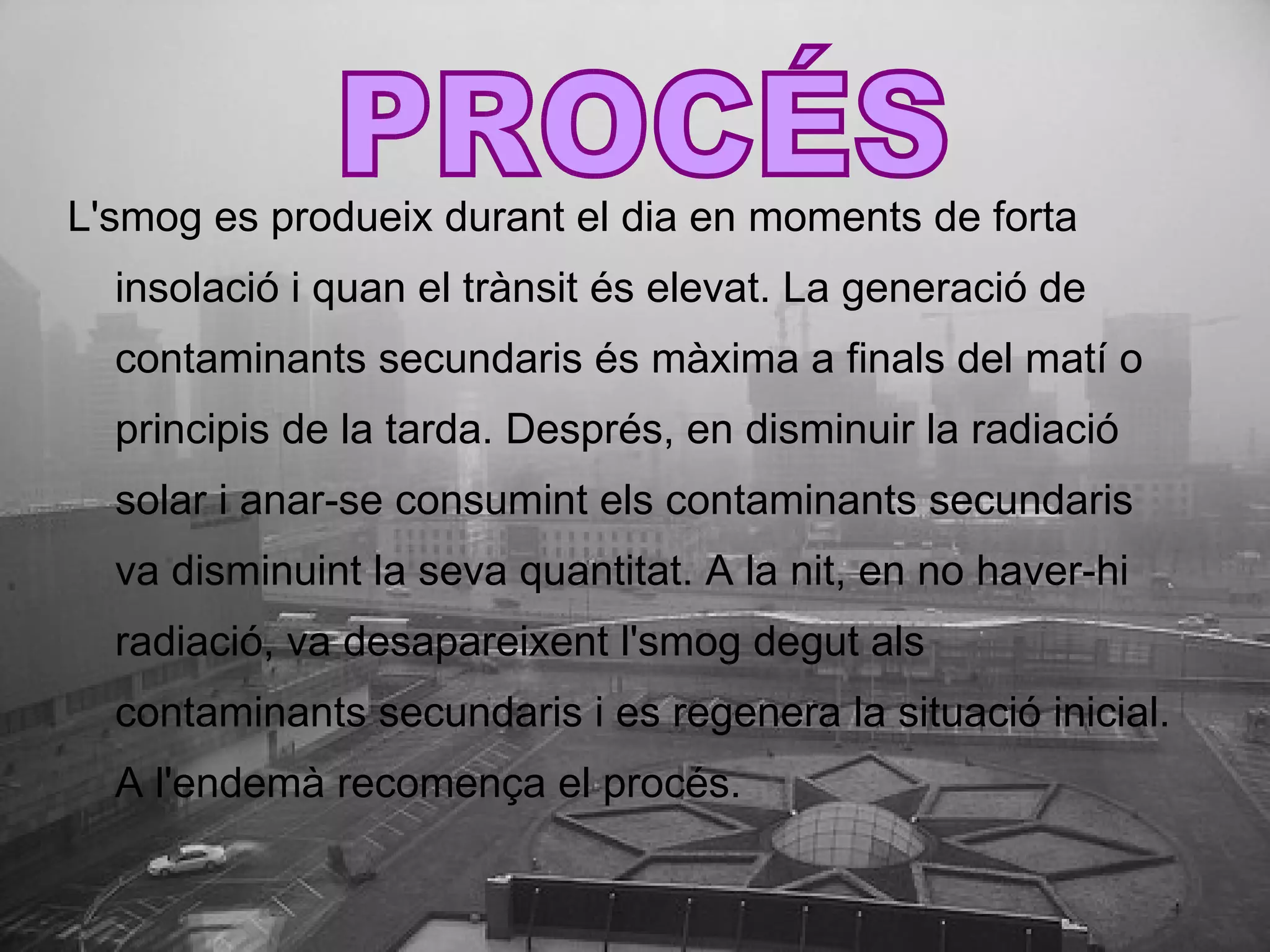 L'smog es produeix durant el dia en moments de forta insolació i quan el trànsit és elevat. La generació de contaminants secundaris és màxima a finals del matí o principis de la tarda. Després, en disminuir la radiació solar i anar-se consumint els contaminants secundaris va disminuint la seva quantitat. A la nit, en no haver-hi radiació, va desapareixent l'smog degut als contaminants secundaris i es regenera la situació inicial. A l'endemà recomença el procés. PROCÉS 