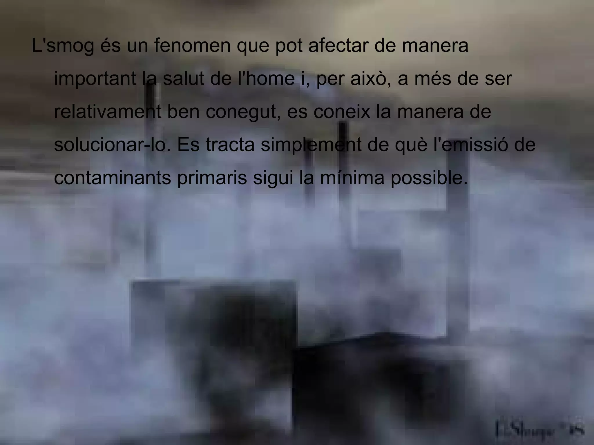 L'smog és un fenomen que pot afectar de manera important la salut de l'home i, per això, a més de ser relativament ben conegut, es coneix la manera de solucionar-lo. Es tracta simplement de què l'emissió de contaminants primaris sigui la mínima possible. 