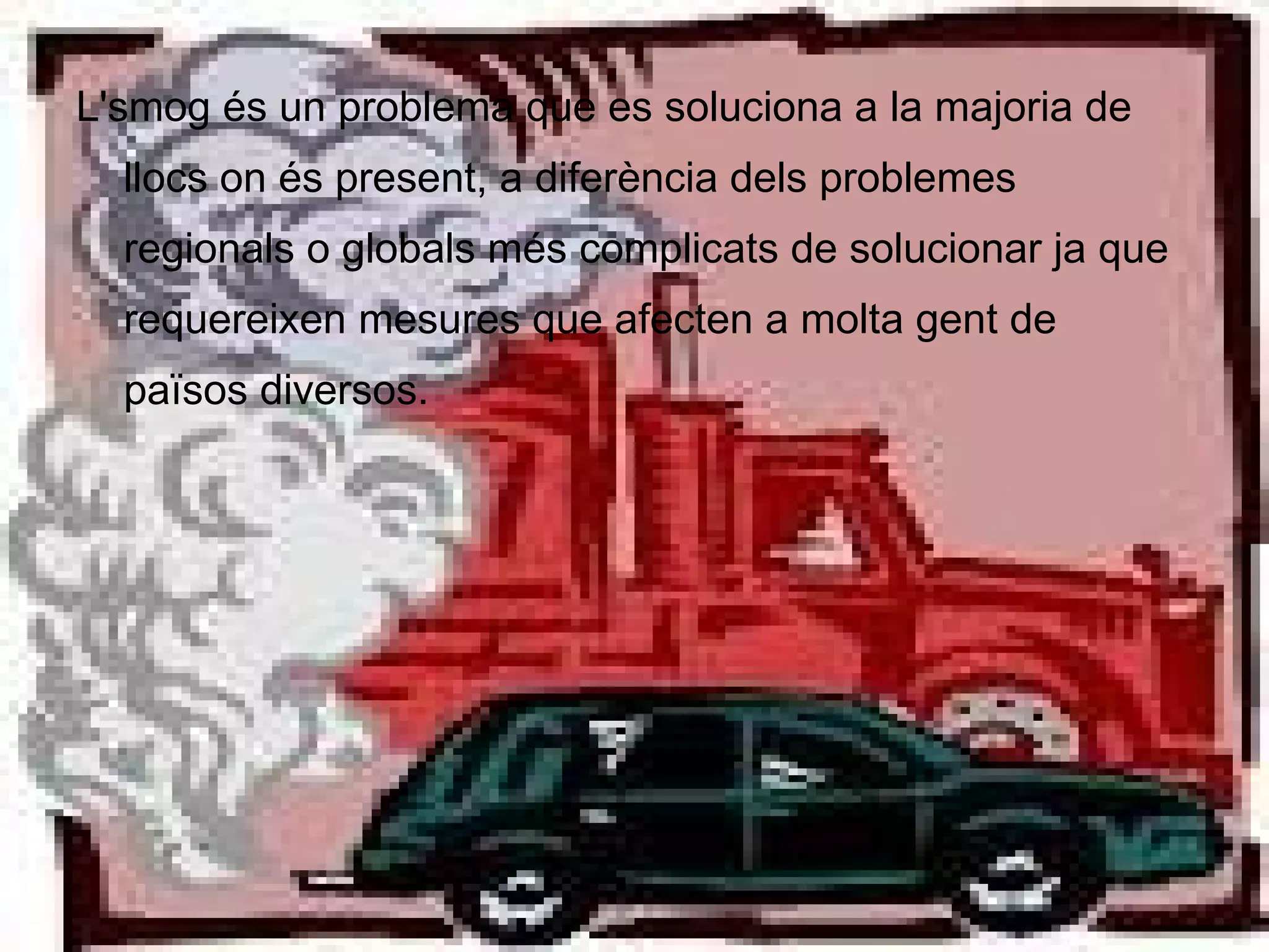 L'smog és un problema que es soluciona a la majoria de llocs on és present, a diferència dels problemes regionals o globals més complicats de solucionar ja que requereixen mesures que afecten a molta gent de països diversos. 
