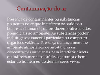Contaminação do soloA contaminação do solo consiste numa das formas de poluição, que afecta particularmente a camada superficial da crosta terrestre, causando malefícios directos ou indirectos à vida humana, à natureza e ao meio ambiente em geral. Consiste na presença indevida, no solo, de elementos químicos estranhos.