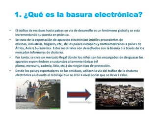 1. ¿Qué es la basura electrónica?

•   El tráfico de residuos hacia países en vía de desarrollo es un fenómeno global y se está
    incrementando su puesta en práctica.
•   Se trata de la exportación de aparatos electrónicos inútiles procedentes de
    oficinas, industrias, hogares, etc., de los países europeos y norteamericanos a países de
    África, Asia y Suramérica. Estos materiales son desechados con la basura o a través de los
    mercados informales de chatarra.
•   Por tanto, se crea un mercado ilegal donde los niños son los encargados de desguazar los
    aparatos exponiéndose a sustancias altamente tóxicas (el
    plomo, mercurio, cadmio, litio, etc.) sin ningún tipo de protección.
•   Desde los países exportadores de los residuos, utilizan la vía del tráfico de la chatarra
    electrónica eludiendo el reciclaje que se creé a nivel social que se lleva a cabo.
 