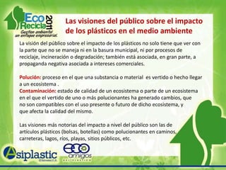 Las visiones del público sobre el impacto de los plásticos en el medio ambiente La visión del público sobre el impacto de los plásticos no solo tiene que ver con la parte que no se maneja ni en la basura municipal, ni por procesos de reciclaje, incineración o degradación; también está asociada, en gran parte, a propaganda negativa asociada a intereses comerciales. Polución: proceso en el que una substancia o material  es vertido o hecho llegar a un ecosistema .Contaminación: estado de calidad de un ecosistema o parte de un ecosistema en el que el vertido de uno o más polucionantes ha generado cambios, que     no son compatibles con el uso presente o futuro de dicho ecosistema, y         que afecta la calidad del mismo.   Las visiones más notorias del impacto a nivel del público son las de artículos plásticos (bolsas, botellas) como polucionantes en caminos, carreteras, lagos, ríos, playas, sitios públicos, etc. 