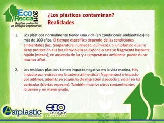 ¿Los plásticos contaminan? MitosCada residuo de plástico es un contaminante. Debe considerarse un polucionante, hay otra gran cantidad de desechos mucho más contaminantes que los plásticos. Se debe prohibir el uso de plásticos para reducir la contaminación, lo que  verdaderamente necesitamos es un cambio del cultura de lo desechable a la cultura de la conciencia ecológica hacia la sustentabilidad. El uso de aditivos degradables (oxo, basados en maíz, etc.) es la mejor opción para evitar la polución o contaminación por residuos plásticos. Hay serias posiciones sobre prevención en el uso de aditivos para degradar los   plásticos. Si los desechos van a un relleno sanitario, no tendrán las condiciones para degradarse.  Consecuencias de la generación de            micro-partículas de plástico.   