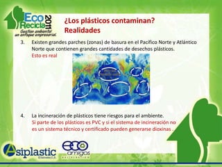 ¿Los plásticos  contaminan? MitosEl uso de plásticos biodegradables representa una solución total a la contaminación por residuos plásticos . Si no hay sistemas de compostaje disponibles, los productos no se degradaran con la facilidad que se plantea.El solo hecho de reciclar resuelve todos los problemas de contaminación del plástico. No, se debe reutilizar el mayor número de veces, y el reciclaje debe tener normas técnicas y controles adecuados. Calentar alimentos en depósitos de plástico en horno de microondas puede generar productos tóxicos que contaminan el alimento. Si el recipiente         está formalmente indicado por el fabricante para calentar alimentos en microondas, esto no sucederá. Si dice lo contrario o no se sabe, no          caliente sus alimentos en ese depósito (vidrio y cerámica no                    vidriada) son opciones seguras. 