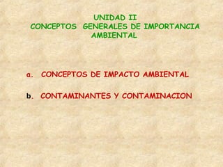 UNIDAD II
CONCEPTOS GENERALES DE IMPORTANCIA
AMBIENTAL
a. CONCEPTOS DE IMPACTO AMBIENTAL
b. CONTAMINANTES Y CONTAMINACION
 