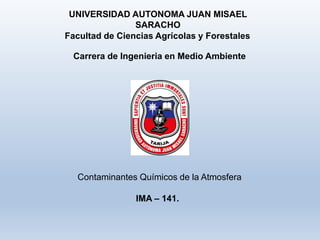 UNIVERSIDAD AUTONOMA JUAN MISAEL
SARACHO
Contaminantes Químicos de la Atmosfera
Facultad de Ciencias Agrícolas y Forestales
Carrera de Ingenieria en Medio Ambiente
IMA – 141.
 