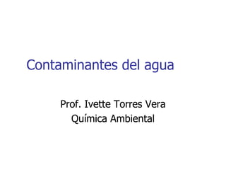 Contaminantes del agua

     Prof. Ivette Torres Vera
       Química Ambiental
 