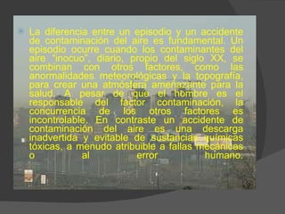 La diferencia entre un episodio y un accidente de contaminación del aire es fundamental. Un episodio ocurre cuando los contaminantes del aire “inocuo”, diario, propio del siglo XX, se combinan con otros factores, como las anormalidades meteorológicas y la topografía, para crear una atmósfera amenazante para la salud. A pesar de que el hombre es el responsable del factor contaminación, la concurrencia de los otros factores es incontrolable. En contraste un accidente de contaminación del aire es una descarga inadvertida y evitable de sustancias químicas tóxicas, a menudo atribuible a fallas mecánicas o al error humano. 