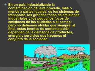 En un país industrializado la contaminación del aire procede, más o menos a partes iguales, de los sistemas de transporte, los grandes focos de emisiones industriales y los pequeños focos de emisiones de las ciudades o el campo; pero no debemos olvidar que siempre, al final, estas fuentes de contaminación dependen de la demanda de productos, energía y servicios que hacemos el conjunto de la sociedad. 