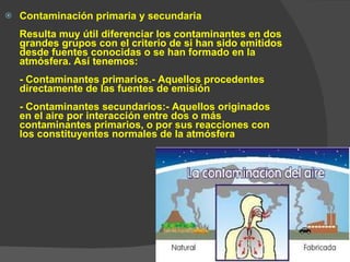 Contaminación primaria y secundaria Resulta muy útil diferenciar los contaminantes en dos grandes grupos con el criterio de si han sido emitidos desde fuentes conocidas o se han formado en la atmósfera. Así tenemos: - Contaminantes primarios.- Aquellos procedentes directamente de las fuentes de emisión - Contaminantes secundarios:- Aquellos originados en el aire por interacción entre dos o más contaminantes primarios, o por sus reacciones con los constituyentes normales de la atmósfera 