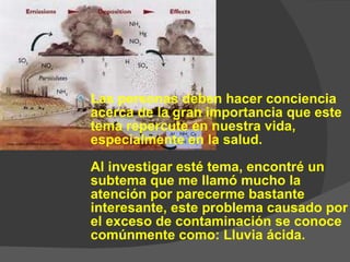 Las personas deben hacer conciencia acerca de la gran importancia que este tema repercute en nuestra vida, especialmente en la salud. Al investigar esté tema, encontré un subtema que me llamó mucho la atención por parecerme bastante interesante, este problema causado por el exceso de contaminación se conoce comúnmente como: Lluvia ácida.  
