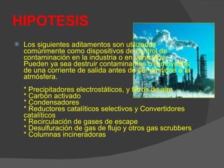 HIPOTESIS Los siguientes aditamentos son utilizados comúnmente como dispositivos de control de contaminación en la industria o en vehículos. Pueden ya sea destruir contaminantes o removerlos de una corriente de salida antes de ser emitidos a la atmósfera. * Precipitadores electrostáticos, y filtros de aire * Carbón activado * Condensadores * Reductores catalíticos selectivos y Convertidores catalíticos * Recirculación de gases de escape * Desulfuración de gas de flujo y otros gas scrubbers * Columnas incineradoras  