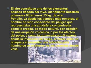 El aire constituye uno de los elementos básicos de todo ser vivo. Diariamente nuestros pulmones filtran unos 15 kg. de aire. Por ello, ya desde los tiempos más remotos, el hombre ha sido consciente del peligro que representaba una atmósfera contaminada como la creada, de modo natural, con ocasión de una erupción volcánica, o por los efectos del polen, y como la provocada por él mismo, desde la invención del fuego, al hacer arder un bosque y al encender una antorcha para iluminarse en el interior de las cavernas donde vivía. 