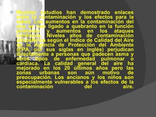 Muchos estudios han demostrado enlaces entre la contaminación y los efectos para la salud. Los aumentos en la contaminación del aire se han ligado a quebranto en la función pulmonar y aumentos en los ataques cardíacos. Niveles altos de contaminación atmosférica según el Índice de Calidad del Aire de la Agencia de Protección del Ambiente (EPA, por sus siglas en inglés) perjudican directamente a personas que padecen asma y otros tipos de enfermedad pulmonar o cardíaca. La calidad general del aire ha mejorado en los 20 últimos años pero las zonas urbanas son aún motivo de preocupación. Los ancianos y los niños son especialmente vulnerables a los efectos de la contaminación del aire. 