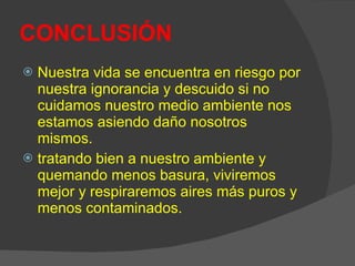 CONCLUSIÓN   Nuestra vida se encuentra en riesgo por nuestra ignorancia y descuido si no cuidamos nuestro medio ambiente nos estamos asiendo daño nosotros mismos.  tratando bien a nuestro ambiente y quemando menos basura, viviremos mejor y respiraremos aires más puros y menos contaminados. 