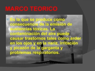 MARCO TEORICO Es la que se produce como consecuencia de la emisión de sustancias tóxicas. La contaminación del aire puede causar trastornos tales como ardor en los ojos y en la nariz, irritación y picazón de la garganta y problemas respiratorios.  