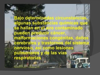 Bajo determinadas circunstancias, algunas substancias químicas que se hallan en el aire contaminado pueden producir cáncer, malformaciones congénitas, daños cerebrales y trastornos del sistema nervioso, así como lesiones pulmonares y de las vías respiratorias 