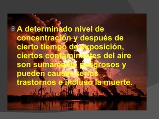 A determinado nivel de concentración y después de cierto tiempo de exposición, ciertos contaminantes del aire son sumamente peligrosos y pueden causar serios trastornos e incluso la muerte.  