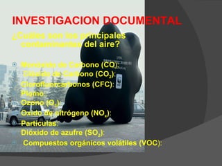 INVESTIGACION DOCUMENTAL ¿Cuáles son los principales contaminantes del aire?   Monóxido de Carbono (CO ): D ióxido de Carbono (CO 2 ) : Clorofluorcarbonos (CFC) : Plomo :.  Ozono (O 3 ) : Oxido de nitrógeno (NO x ) :  Partículas : Dióxido de azufre (SO 2 ) : Compuestos orgánicos volátiles (VOC ):  