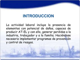 INTRODUCCION 
La actividad laboral incluye la presencia de 
elementos con potencial de daños, capaces de 
producir AT-EL y con ello, generar perdidas a la 
industria, trabajador y a la familia; Haciéndose 
necesario implementar programas de prevención 
y control de riesgos. 
 