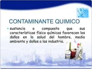 CONTAMINANTE QUIMICO 
 sustancia o compuesto que sus 
características físico químicas favorecen los 
daños en la salud del hombre, medio 
ambiente y daños a las industria. 
 
