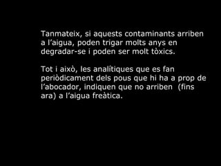 Tanmateix, si aquests contaminants arriben a laigua, poden trigar molts anys en degradar-se i poden ser molt txics.  Tot i aix, les analtiques que es fan peridicament dels pous que hi ha a prop de labocador, indiquen que no arriben  (fins ara) a laigua fretica. 