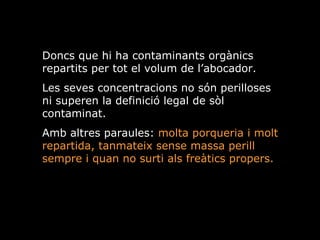 Doncs que hi ha contaminants orgnics repartits per tot el volum de labocador.  Les seves concentracions no sn perilloses ni superen la definici legal de sl contaminat. Amb altres paraules:  molta porqueria i molt repartida, tanmateix sense massa perill sempre i quan no surti als fretics propers. 
