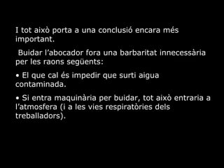 I tot aix porta a una conclusi encara ms important. Buidar labocador fora una barbaritat innecessria per les raons segents: El que cal s impedir que surti aigua contaminada. Si entra maquinria per buidar, tot aix entraria a latmosfera (i a les vies respiratries dels treballadors).  