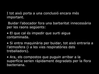 I tot aix porta a una conclusi encara ms important. Buidar labocador fora una barbaritat innecessria per les raons segents: El que cal s impedir que surti aigua contaminada. Si entra maquinria per buidar, tot aix entraria a latmosfera (i a les vies respiratries dels treballadors).  Ara, els compostos que puguin arribar a la superfcie serien rpidament degradats per la flora bacteriana. 