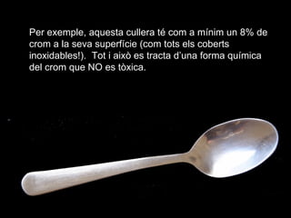 Per exemple, aquesta cullera t com a mnim un 8% de crom a la seva superfcie (com tots els coberts inoxidables!).  Tot i aix es tracta duna forma qumica del crom que NO es txica. 
