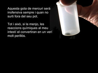 Aquesta gota de mercuri ser inofensiva sempre i quan no surti fora del seu pot. Tot i aix, si la menjo, les reaccions qumiques al meu intest el convertiran en un ver molt perills. 