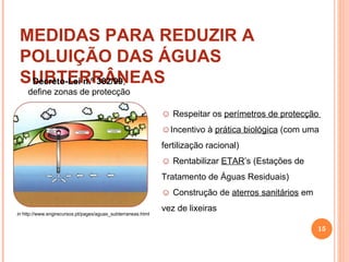 MEDIDAS PARA REDUZIR A POLUIÇÃO DAS ÁGUAS SUBTERRÂNEAS in  http://www.engirecursos.pt/pages/aguas_subterraneas.html Decreto-Lei n.º 382/99 , define zonas de protecção Respeitar os  perímetros de protecção  Incentivo à  prática biológica  (com uma fertilização racional) Rentabilizar  ETAR ’s (Estações de Tratamento de Águas Residuais) Construção de  aterros sanitários  em vez de lixeiras 