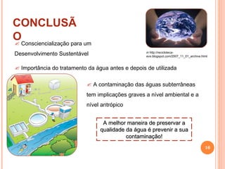 CONCLUSÃO in  http://recicloteca-evs.blogspot.com/2007_11_01_archive.html A melhor maneira de preservar a qualidade da água é prevenir a sua contaminação! Consciencialização para um Desenvolvimento Sustentável A contaminação das águas subterrâneas tem implicações graves a nível ambiental e a nível antrópico Importância do tratamento da água antes e depois de utilizada 