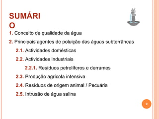 SUMÁRIO 1.  Conceito de qualidade da água 2.  Principais agentes de poluição das águas subterrâneas 2.1.  Actividades domésticas 2.2.  Actividades industriais 2.2.1.  Resíduos petrolíferos e derrames 2.3.  Produção agrícola intensiva 2.4.  Resíduos de origem animal / Pecuária 2.5.  Intrusão de água salina 