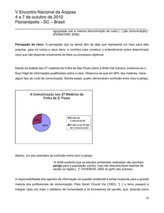 V Encontro Nacional da Anppas
4 a 7 de outubro de 2010
Florianópolis - SC – Brasil
_______________________________________________________
                            agrupadas sob a mesma denominação de ruído [...] [de comunicação].”
                            (PIGNATARI, 2008)


Percepção do risco: A percepção que os atores têm de algo que representa um risco para eles
próprios, para os outros e seus bens, e contribui para construir o entendimento sobre determinado
risco que não depende unicamente de fatos ou processos objetivos.



Diante da análise das 27 matérias da Folha de São Paulo sobre a Shell Vila Carioca, evidencia-se o
fluxo frágil de informações qualificadas sobre o caso. Observou-se que em 66% das matérias, havia
algum tipo de ruído de comunicação. Dentre essas, quatro demonstram confusão entre risco e perigo.




Abaixo, um dos exemplos de confusão entre risco e perigo:

                            “A Shell sustenta que os estudos ambientais realizados não apontam
                            perigo para a população vizinha, mas não descarta fazer exames de
                            saúde na região.[...]” (VIVEIROS, 2002 A) (grifo das autoras)


A responsabilidade dos agentes de informação na questão ambiental é ainda incipiente para a grande
maioria dos profissionais de comunicação. Para Sarah Chucid Via (1993), “[...] o tema passará a
integrar cada vez mais o cotidiano da humanidade e os formadores de opinião, que, atuando como

                                                                                                 10
 