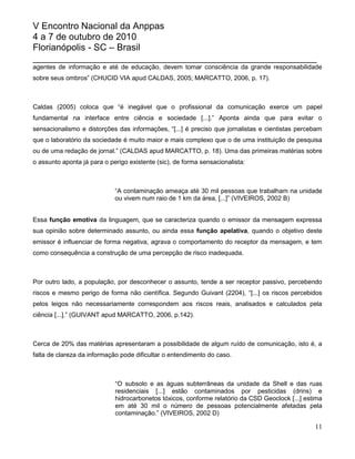 V Encontro Nacional da Anppas
4 a 7 de outubro de 2010
Florianópolis - SC – Brasil
_______________________________________________________
agentes de informação e até de educação, devem tomar consciência da grande responsabilidade
sobre seus ombros” (CHUCID VIA apud CALDAS, 2005; MARCATTO, 2006, p. 17).



Caldas (2005) coloca que “é inegável que o profissional da comunicação exerce um papel
fundamental na interface entre ciência e sociedade [...].” Aponta ainda que para evitar o
sensacionalismo e distorções das informações, “[...] é preciso que jornalistas e cientistas percebam
que o laboratório da sociedade é muito maior e mais complexo que o de uma instituição de pesquisa
ou de uma redação de jornal.” (CALDAS apud MARCATTO, p. 18). Uma das primeiras matérias sobre
o assunto aponta já para o perigo existente (sic), de forma sensacionalista:



                             “A contaminação ameaça até 30 mil pessoas que trabalham na unidade
                             ou vivem num raio de 1 km da área, [...]” (VIVEIROS, 2002 B)


Essa função emotiva da linguagem, que se caracteriza quando o emissor da mensagem expressa
sua opinião sobre determinado assunto, ou ainda essa função apelativa, quando o objetivo deste
emissor é influenciar de forma negativa, agrava o comportamento do receptor da mensagem, e tem
como consequência a construção de uma percepção de risco inadequada.



Por outro lado, a população, por desconhecer o assunto, tende a ser receptor passivo, percebendo
riscos e mesmo perigo de forma não científica. Segundo Guivant (2204), “[...] os riscos percebidos
pelos leigos não necessariamente correspondem aos riscos reais, analisados e calculados pela
ciência [...].” (GUIVANT apud MARCATTO, 2006, p.142).



Cerca de 20% das matérias apresentaram a possibilidade de algum ruído de comunicação, isto é, a
falta de clareza da informação pode dificultar o entendimento do caso.



                             “O subsolo e as águas subterrâneas da unidade da Shell e das ruas
                             residenciais [...] estão contaminados por pesticidas (drins) e
                             hidrocarbonetos tóxicos, conforme relatório da CSD Geoclock [...] estima
                             em até 30 mil o número de pessoas potencialmente afetadas pela
                             contaminação.” (VIVEIROS, 2002 D)

                                                                                                  11
 