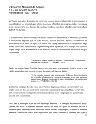 V Encontro Nacional da Anppas
4 a 7 de outubro de 2010
Florianópolis - SC – Brasil
_______________________________________________________

Verifica-se aqui, além da questão do número de pessoas contaminadas (ruído de comunicação), a
possibilidade de ser fantasiada pelo o leitor desavisado a facilidade de ser apresentado o nexo causal
entre o contaminante e as doenças da população residente no entorno e também nos trabalhadores
da Shell Vila Carioca.



O estabelecimento de mecanismos para realizar a necessária transferência de informação, possibilita
o envolvimento daqueles que, de outra maneira, ficariam excluídos. Haveria a necessidade do
envolvimento de um ethos, um logos e um pathos para a adequada comunicação. No trecho do artigo
abaixo, verifica-se a importância da função metalinguística, aquela que utiliza o código para explicar o
próprio código, isto é, a necessidade de ser explicado o impacto socioambiental da utilização de água
contaminada.



                              “Os poços da lista da Vigilância ficam no Condomínio do Conjunto Auri
                              Verde e nas indústrias [...].” (DURAN, 2002)


Existe, nas imediações da Shell Vila Carioca, na porção leste, uma ocupação de baixa renda, a qual
não foi sequer observada pelos técnicos da Secretaria de Estado da Saúde.

                               “[...] a poluição causada pelo enterramento de borras de combustível e
                              de pesticidas ultrapassou os muros da empresa e levou para as águas
                              subterrâneas da parte residencial do bairro pesticidas e hidrocarbonetos
                              tóxicos [...].” (VIVEIROS, 2002 C)


Qual seria o real papel da mídia nesse caso? Partindo do pressuposto que o jornalismo tem uma
função social, ele deve ser usado como ferramenta para pressionar o poder público a cumprir a lei,
bem como informar a população de maneira clara sobre os riscos e os perigos aos quais ela está
exposta, sem causar alarde.



Para John A. Hannigan, autor do livro “Sociologia ambiental – a formação da perspectiva social”
(HANNIGAN, 1995), o problema ambiental constitui-se como tal a partir do momento em que é
percebido pelos diferentes atores envolvidos. Nesse sentido, a reportagem, ao revelar o problema
ambiental, cumpriu em parte a sua função social, pois tornou conhecido o problema para quem o
                                                                                                     12
 