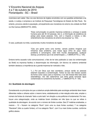V Encontro Nacional da Anppas
4 a 7 de outubro de 2010
Florianópolis - SC – Brasil
_______________________________________________________
vivenciava sem saber. Deu voz aos técnicos de órgãos envolvidos com as questões ambientais e de
saúde, à Justiça, à empresa e ao Instituto de Pesquisas Tecnológicas do Estado de São Paulo. No
entanto, provocou alarde à população, principalmente aos moradores do entorno da unidade da Shell
na Vila Carioca (MARCATTO, 2005).

                            “Essa comunicação na grande imprensa evidencia a ameaça à saúde
                            humana para até 30 mil pessoas, isto é, a informação da existência de
                            perigo para essas pessoas. Cria, com o impacto a notícia, o não-
                            entendimento dos moradores do entorno da empresa” (p. 103).

O caso, publicado na mídia, surpreendeu muitos moradores da região.


                            “Caiu pra gente como uma bomba. Jamais poderia imaginar que
                            tínhamos esse problema, pois nossa água vinha do poço. Esse
                            problema é cancerígeno, está todo mundo desesperado, qualquer
                            doença, já achamos que é da contaminação (...)” (MARCATTO, p. 104).

Embora tenha causado ruído comunicacional, o fato de ter sido publicado (o caso da contaminação
da Shell) na imprensa facilitou a disseminação da informação. Um técnico do sistema ambiental
também destacou a importância de a grande imprensa ter noticiado o fato.

                            “(...) Foi por Deus que isso aconteceu, porque senão as pessoas
                            estariam expostas à contaminação. Talvez se isso não tivesse vazado
                            da forma como vazou para a imprensa, e se não tivesse feito todo esse
                            estardalhaço, nós não saberíamos que tinha gente tomando água
                            contaminada no condomínio Auriverde (...)” (MARCATTO, P. 105).


4.2. Qualidade da abordagem


Considerando os princípios de que a cobertura ampla defendida pela sociologia ambiental deve trazer
diferentes visões e olhares sobre o mesmo tema, estabelecendo a inter-relação entre eles, ampliar o
número de fontes do chamado “lado e outro lado” em direção a uma polifonia é fundamental. Por isso,
houve uma categorização, onde as matérias foram divididas em três tipos no que se refere à
qualidade da abordagem, de acordo com o número de fontes ouvidas. Das 27 matérias analisadas, a
maioria – 12 – ficaram na categoria “Ruim” (com uma ou duas fontes ouvidas); 7 na categoria
“Razoável” (três ou quatro fontes), e 8 na categoria “Bom”, com 5 ou mais fontes ouvidas, conforme
gráfico abaixo.

                                                                                                13
 