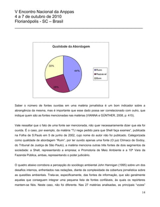 V Encontro Nacional da Anppas
4 a 7 de outubro de 2010
Florianópolis - SC – Brasil
_______________________________________________________




Saber o número de fontes ouvidas em uma matéria jornalística é um bom indicador sobre a
abrangência da mesma, mas é importante que esse dado possa ser correlacionado com outro, que
indique quem são as fontes mencionadas nas matérias (VIANNA e GÜNTHER, 2008, p: 415).


Vale ressaltar que o fato de uma fonte ser mencionada, não quer necessariamente dizer que ela foi
ouvida. É o caso, por exemplo, da matéria “TJ nega pedido para que Shell faça exames”, publicada
na Folha de S.Paulo em 5 de junho de 2002, cujo nome do autor não foi publicado. Categorizada
como qualidade de abordagem “Ruim”, por ter ouvido apenas uma fonte (O juiz Clímaco de Godoy,
do Tribunal de Justiça de São Paulo), a matéria menciona outras três fontes de dois segmentos da
sociedade: a Shell, representando a empresa; e Promotoria de Meio Ambiente e a 10ª Vara da
Fazenda Pública, ambas, representando o poder judiciário.


O quadro abaixo corrobora a percepção do sociólogo ambiental John Hannigan (1995) sobre um dos
desafios internos, enfrentados nas redações, diante da complexidade da cobertura jornalística sobre
as questões ambientais. Trata-se, especificamente, das fontes de informação, que são geralmente
aquelas que conseguem integrar uma pequena lista de fontes confiáveis, às quais os repórteres
mantem-se fiéis. Neste caso, não foi diferente. Nas 27 matérias analisadas, as principais “vozes”

                                                                                                14
 
