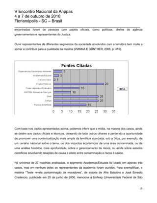 V Encontro Nacional da Anppas
4 a 7 de outubro de 2010
Florianópolis - SC – Brasil
_______________________________________________________
encontradas foram de pessoas com papéis oficiais, como políticos, chefes de agência
governamentais e representantes da Justiça.


Ouvir representantes de diferentes segmentos da sociedade envolvidos com a temática tem muito a
somar e contribuir para a qualidade da matéria (VIANNA E GÜNTHER, 2008, p: 415).




Com base nos dados apresentados acima, podemos inferir que a mídia, na maioria dos casos, ainda
se detém aos dados oficiais e técnicos, deixando de lado outros olhares e perdendo a oportunidade
de promover uma contextualização mais ampla da temática abordada, sob a ótica, por exemplo, de
um cenário nacional sobre o tema, ou dos impactos econômicos de uma área contaminada, ou de
uma análise histórica, mais aprofundada, sobre o gerenciamento de riscos, ou ainda sobre estudos
científicos envolvendo relações de causa e efeito entre contaminação e riscos à saúde.


No universo de 27 matérias analisadas, o segmento Academias/Estudos foi citado em apenas três
casos, mas em nenhum deles os representantes da academia foram ouvidos. Para exemplificar, a
matéria “Teste revela contaminação de moradores”, de autoria de Afra Balazina e José Ernesto
Credencio, publicada em 20 de junho de 2006, menciona a Unifesp (Universidade Federal de São



                                                                                              15
 